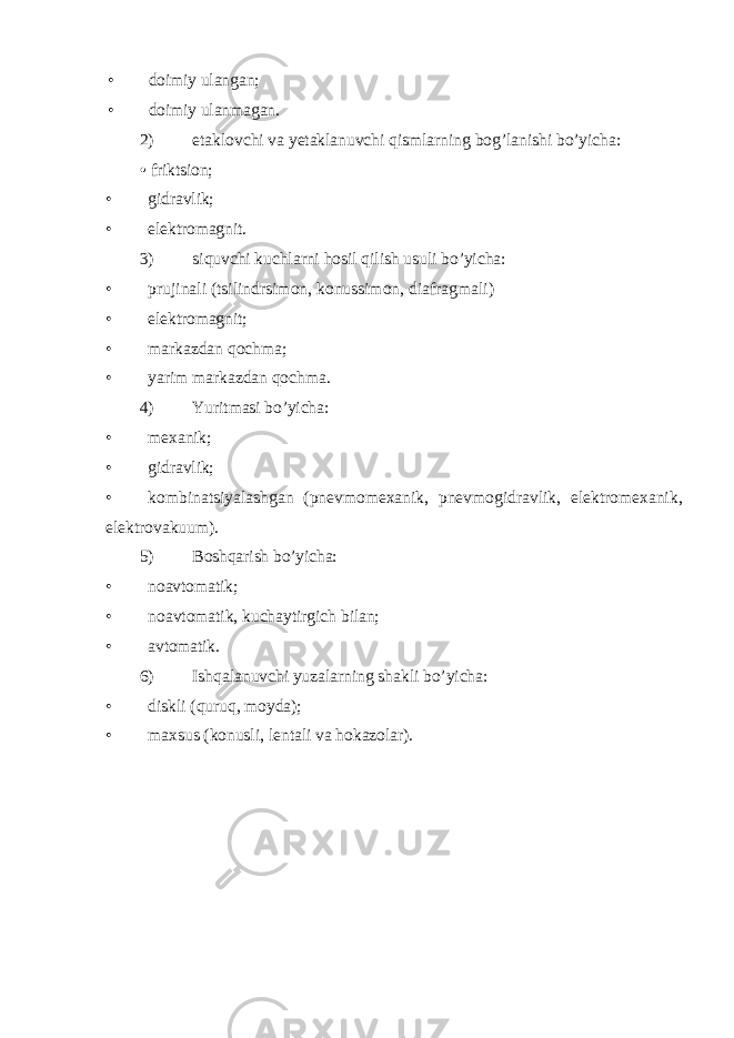 • doimiy ulangan; • doimiy ulanmagan. 2) etaklovchi va yetaklanuvchi qismlarning bog’lanishi bo’yicha: • friktsion; • gidravlik; • elektromagnit. 3) siquvchi kuchlarni hosil qilish usuli bo’yicha: • prujinali (tsilindrsimon , konussimon, diafragmali ) • elektromagnit; • markazdan qochma; • yarim markazdan qochma. 4) Yuritmasi bo’yicha: • mexanik; • gidravlik; • kombinatsiyalashgan ( pnevmomexanik , pnevmogidravlik , elektromexanik , elektrovakuum ). 5) Boshqarish bo’yicha: • noavtomatik; • noavtomatik, kuchaytirgich bilan; • avtomatik. 6) Ishqalanuvchi yuzalarning shakli bo’yicha: • diskli (quruq, moyda); • maxsus (konusli, lentali va hokazolar). 