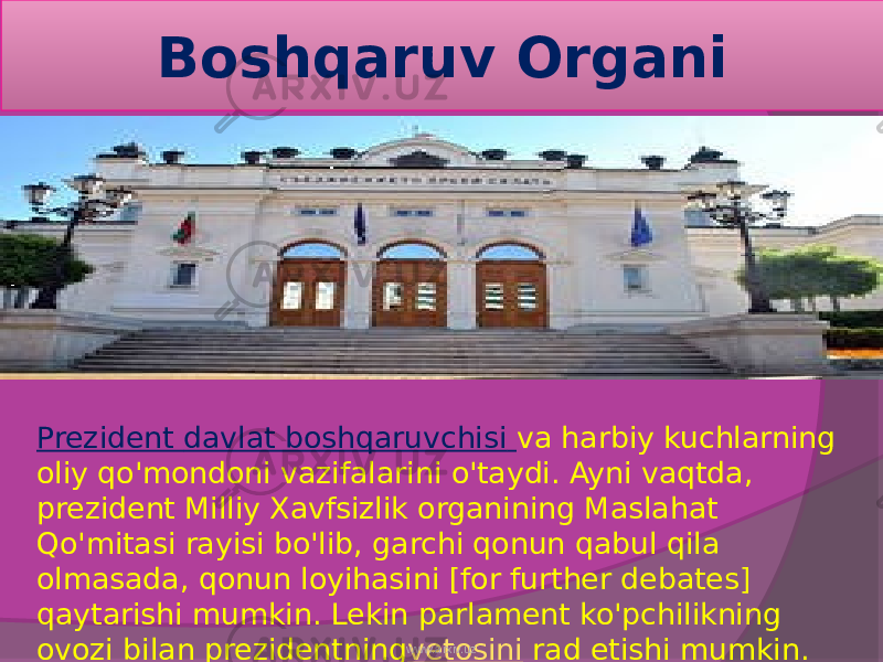 Boshqaruv Organi Prezident  davlat boshqaruvchisi   va harbiy kuchlarning oliy qo&#39;mondoni vazifalarini o&#39;taydi. Ayni vaqtda, prezident Milliy Xavfsizlik organining Maslahat Qo&#39;mitasi rayisi bo&#39;lib, garchi qonun qabul qila olmasada, qonun loyihasini [for further debates] qaytarishi mumkin. Lekin parlament ko&#39;pchilikning ovozi bilan prezidentning vetosini  rad etishi mumkin.www.arxiv.uz 