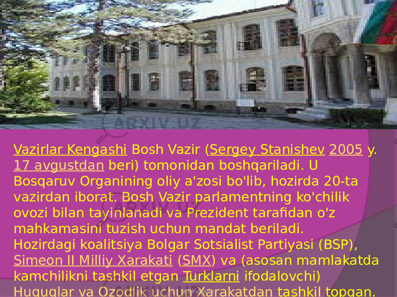 Vazirlar Kengashi  Bosh Vazir ( Sergey Stanishev   2005  y.  17 avgustdan  beri) tomonidan boshqariladi. U Bosqaruv Organining oliy a&#39;zosi bo&#39;lib, hozirda 20-ta vazirdan iborat. Bosh Vazir parlamentning ko&#39;chilik ovozi bilan tayinlanadi va Prezident tarafidan o&#39;z mahkamasini tuzish uchun mandat beriladi. Hozirdagi koalitsiya Bolgar Sotsialist Partiyasi (BSP),  Simeon II Milliy Xarakati  ( SMX ) va (asosan mamlakatda kamchilikni tashkil etgan  Turklarni  ifodalovchi)  Huquqlar va Ozodlik uchun Xarakatdan  tashkil topgan.www.arxiv.uz 