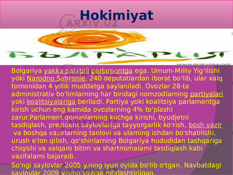 Hokimiyat Bolgariya  yakka palatali   parlamentga  ega. Umum-Milliy Yig&#39;ilishi yoki  Narodno Sabranie , 240 deputatlardan iborat bo&#39;lib, ular xalq tomonidan 4 yillik muddatga saylaniladi. Ovozlar 28-ta administrativ bo&#39;limlarning har biridagi nomzodlarning  partiyalari yoki  koalitsiyalariga  beriladi. Partiya yoki koalitsiya parlamentga kirish uchun eng kamida ovozlarning 4% to&#39;plashi zarur.Parlament qonunlarning kuchga kirishi, byudjetni tasdiqlash, prezident saylovlariga tayyorgarlik ko&#39;rish,  bosh vazir  va boshqa vazirlarning tanlovi va ularning ishdan bo&#39;shatilishi, urush e&#39;lon qilish, qo&#39;shinlarning Bolgariya hududidan tashqariga chiqishi va xalqaro bitim va shartnomalarni tasdiqlash kabi vazifalarni bajaradi. So&#39;ngi saylovlar 2005 y.ning iyun oyida bo&#39;lib o&#39;tgan. Navbatdagi saylovlar  2009  y.ning kuziga rejalashtirilgan. www.arxiv.uz 