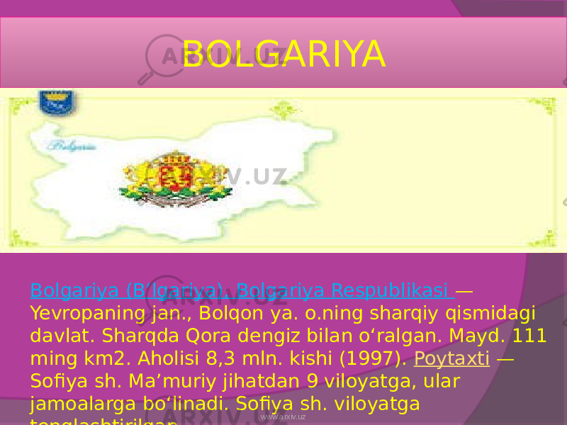 BOLGARIYA Bolgariya (Bʼlgariya), Bolgariya Respublikasi — Yevropaning jan., Bolqon ya. o.ning sharqiy qismidagi davlat. Sharqda Qora dengiz bilan oʻralgan. Mayd. 111 ming km2. Aholisi 8,3 mln. kishi (1997).  Poytaxti  — Sofiya sh. Maʼmuriy jihatdan 9 viloyatga, ular jamoalarga boʻlinadi. Sofiya sh. viloyatga tenglashtirilgan. www.arxiv.uz 