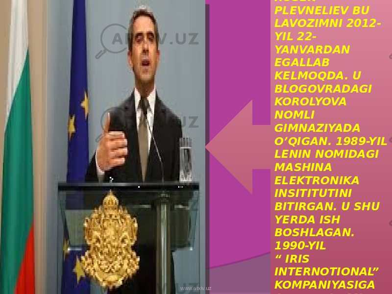 ROSEN PLEVNELIEV BU LAVOZIMNI 2012- YIL 22- YANVARDAN EGALLAB KELMOQDA. U BLOGOVRADAGI KOROLYOVA NOMLI GIMNAZIYADA O’QIGAN. 1989-YIL LENIN NOMIDAGI MASHINA ELEKTRONIKA INSITITUTINI BITIRGAN. U SHU YERDA ISH BOSHLAGAN. 1990-YIL “ IRIS INTERNOTIONAL” KOMPANIYASIGA ASOS SOLGAN.www.arxiv.uz 