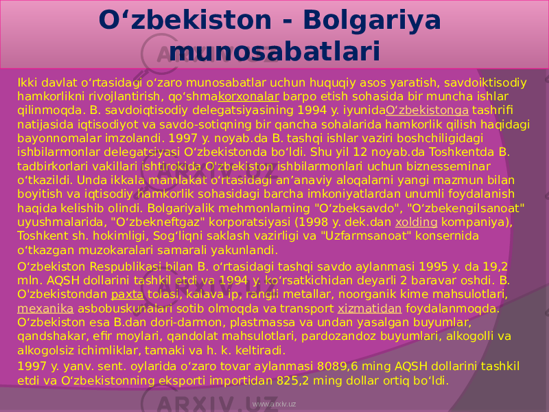 Oʻzbekiston - Bolgariya munosabatlari Ikki davlat oʻrtasidagi oʻzaro munosabatlar uchun huquqiy asos yaratish, savdoiktisodiy hamkorlikni rivojlantirish, qoʻshma korxonalar  barpo etish sohasida bir muncha ishlar qilinmoqda. B. savdoiqtisodiy delegatsiyasining 1994 y. iyunida Oʻzbekistonga  tashrifi natijasida iqtisodiyot va savdo-sotiqning bir qancha sohalarida hamkorlik qilish haqidagi bayonnomalar imzolandi. 1997 y. noyab.da B. tashqi ishlar vaziri boshchiligidagi ishbilarmonlar delegatsiyasi Oʻzbekistonda boʻldi. Shu yil 12 noyab.da Toshkentda B. tadbirkorlari vakillari ishtirokida O&#39;zbekiston ishbilarmonlari uchun biznesseminar oʻtkazildi. Unda ikkala mamlakat oʻrtasidagi anʼanaviy aloqalarni yangi mazmun bilan boyitish va iqtisodiy hamkorlik sohasidagi barcha imkoniyatlardan unumli foydalanish haqida kelishib olindi. Bolgariyalik mehmonlarning &#34;Oʻzbeksavdo&#34;, &#34;Oʻzbekengilsanoat&#34; uyushmalarida, &#34;Oʻzbekneftgaz&#34; korporatsiyasi (1998 y. dek.dan  xolding  kompaniya), Toshkent sh. hokimligi, Sogʻliqni saklash vazirligi va &#34;Uzfarmsanoat&#34; konsernida oʻtkazgan muzokaralari samarali yakunlandi. Oʻzbekiston Respublikasi bilan B. oʻrtasidagi tashqi savdo aylanmasi 1995 y. da 19,2 mln. AQSH dollarini tashkil etdi va 1994 y. koʻrsatkichidan deyarli 2 baravar oshdi. B. O&#39;zbekistondan  paxta  tolasi, kalava ip, rangli metallar, noorganik kime mahsulotlari,  mexanika  asbobuskunalari sotib olmoqda va transport  xizmatidan  foydalanmoqda. Oʻzbekiston esa B.dan dori-darmon, plastmassa va undan yasalgan buyumlar, qandshakar, efir moylari, qandolat mahsulotlari, pardozandoz buyumlari, alkogolli va alkogolsiz ichimliklar, tamaki va h. k. keltiradi. 1997 y. yanv. sent. oylarida oʻzaro tovar aylanmasi 8089,6 ming AQSH dollarini tashkil etdi va Oʻzbekistonning eksporti importidan 825,2 ming dollar ortiq boʻldi. www.arxiv.uz 