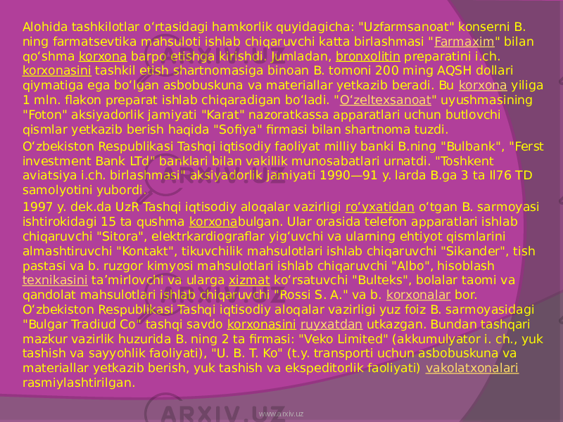 Alohida tashkilotlar oʻrtasidagi hamkorlik quyidagicha: &#34;Uzfarmsanoat&#34; konserni B. ning farmatsevtika mahsuloti ishlab chiqaruvchi katta birlashmasi &#34; Farmaxim &#34; bilan qoʻshma  korxona  barpo etishga kirishdi. Jumladan,  bronxolitin  preparatini i.ch.  korxonasini  tashkil etish shartnomasiga binoan B. tomoni 200 ming AQSH dollari qiymatiga ega boʻlgan asbobuskuna va materiallar yetkazib beradi. Bu  korxona  yiliga 1 mln. flakon preparat ishlab chiqaradigan boʻladi. &#34; Oʻzeltexsanoat &#34; uyushmasining &#34;Foton&#34; aksiyadorlik jamiyati &#34;Karat&#34; nazoratkassa apparatlari uchun butlovchi qismlar yetkazib berish haqida &#34;Sofiya&#34; firmasi bilan shartnoma tuzdi. Oʻzbekiston Respublikasi Tashqi iqtisodiy faoliyat milliy banki B.ning &#34;Bulbank&#34;, &#34;Ferst investment Bank LTd&#34; banklari bilan vakillik munosabatlari urnatdi. &#34;Toshkent aviatsiya i.ch. birlashmasi&#34; aksiyadorlik jamiyati 1990—91 y. larda B.ga 3 ta Il76 TD samolyotini yubordi. 1997 y. dek.da UzR Tashqi iqtisodiy aloqalar vazirligi  roʻyxatidan  oʻtgan B. sarmoyasi ishtirokidagi 15 ta qushma  korxona bulgan. Ular orasida telefon apparatlari ishlab chiqaruvchi &#34;Sitora&#34;, elektrkardiograflar yigʻuvchi va ularning ehtiyot qismlarini almashtiruvchi &#34;Kontakt&#34;, tikuvchilik mahsulotlari ishlab chiqaruvchi &#34;Sikander&#34;, tish pastasi va b. ruzgor kimyosi mahsulotlari ishlab chiqaruvchi &#34;Albo&#34;, hisoblash  texnikasini  taʼmirlovchi va ularga  xizmat  koʻrsatuvchi &#34;Bulteks&#34;, bolalar taomi va qandolat mahsulotlari ishlab chiqaruvchi &#34;Rossi S. A.&#34; va b.  korxonalar  bor. Oʻzbekiston Respublikasi Tashqi iqtisodiy aloqalar vazirligi yuz foiz B. sarmoyasidagi &#34;Bulgar Tradiud Co&#34; tashqi savdo  korxonasini   ruyxatdan  utkazgan. Bundan tashqari mazkur vazirlik huzurida B. ning 2 ta firmasi: &#34;Veko Limited&#34; (akkumulyator i. ch., yuk tashish va sayyohlik faoliyati), &#34;U. B. T. Ko&#34; (t.y. transporti uchun asbobuskuna va materiallar yetkazib berish, yuk tashish va ekspeditorlik faoliyati)  vakolatxonalari rasmiylashtirilgan.  www.arxiv.uz 