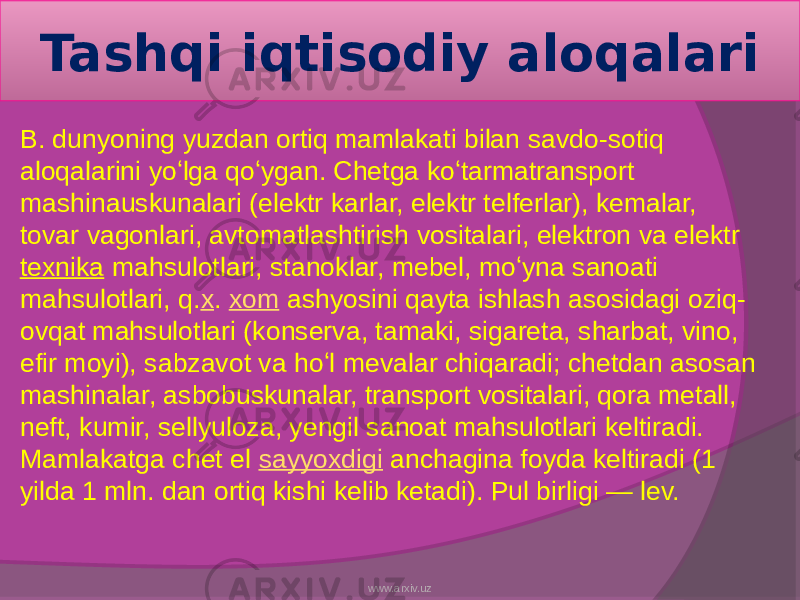 Tashqi iqtisodiy aloqalari B. dunyoning yuzdan ortiq mamlakati bilan savdo-sotiq aloqalarini yoʻlga qoʻygan. Chetga koʻtarmatransport mashinauskunalari (elektr karlar, elektr telferlar), kemalar, tovar vagonlari, avtomatlashtirish vositalari, elektron va elektr texnika  mahsulotlari, stanoklar, mebel, moʻyna sanoati mahsulotlari, q. x .  xom  ashyosini qayta ishlash asosidagi oziq- ovqat mahsulotlari (konserva, tamaki, sigareta, sharbat, vino, efir moyi), sabzavot va hoʻl mevalar chiqaradi; chetdan asosan mashinalar, asbobuskunalar, transport vositalari, qora metall, neft, kumir, sellyuloza, yengil sanoat mahsulotlari keltiradi. Mamlakatga chet el  sayyoxdigi  anchagina foyda keltiradi (1 yilda 1 mln. dan ortiq kishi kelib ketadi). Pul birligi — lev. www.arxiv.uz 