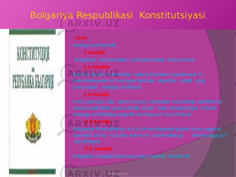 Bolgariya Respublikasi Konstitutsiyasi I bob Asosiy boshlanishi 1-modda Bolgariya parlamentar boshqaruvdagi respublikadir 1.1-modda Barcha davlat hokimliklar xalq tomonidan asoslanadi. U konstitutsiyada ko’rsatilgan tartibda organlar orqali xalq tomonidan amalga oshiriladi. 1.2-modda Hech qanday xalq qismi,siyosiy partiyalar va boshqa tashkilotlar , davlat institutlari yoki alohida shaxs xalq mustaqilligini o’zicha amalga oshirishiga egallab olishiga yo’l qo’yilmaydi. 2.1-modda Bolgariya Respublikasi o’z o’zini boshqarish joylari bilan yagona davlatdir.Unda hududiy avtonom tashkilotlarga ishlanshiga yo’l qo’yilmaydi. 2.2- modda Bolgariya respublikasining butun hududi daxlsizdir. www.arxiv.uz 