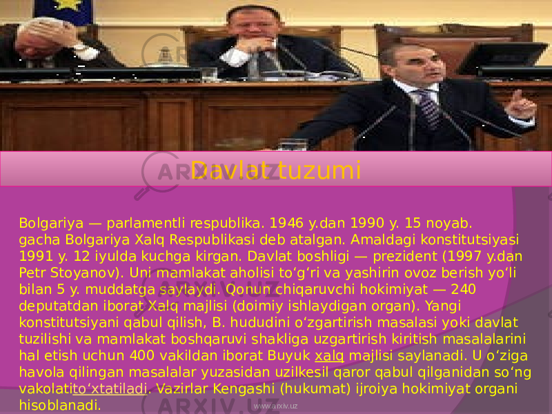 Davlat tuzumi Bolgariya — parlamentli respublika. 1946 y.dan 1990 y. 15 noyab. gacha Bolgariya Xalq Respublikasi deb atalgan. Amaldagi konstitutsiyasi 1991 y. 12 iyulda kuchga kirgan. Davlat boshligi — prezident (1997 y.dan Petr Stoyanov). Uni mamlakat aholisi toʻgʻri va yashirin ovoz berish yoʻli bilan 5 y. muddatga saylaydi. Qonun chiqaruvchi hokimiyat — 240 deputatdan iborat Xalq majlisi (doimiy ishlaydigan organ). Yangi konstitutsiyani qabul qilish, B. hududini oʻzgartirish masalasi yoki davlat tuzilishi va mamlakat boshqaruvi shakliga uzgartirish kiritish masalalarini hal etish uchun 400 vakildan iborat Buyuk  xalq  majlisi saylanadi. U oʻziga havola qilingan masalalar yuzasidan uzilkesil qaror qabul qilganidan soʻng vakolati toʻxtatiladi . Vazirlar Kengashi (hukumat) ijroiya hokimiyat organi hisoblanadi. www.arxiv.uz 