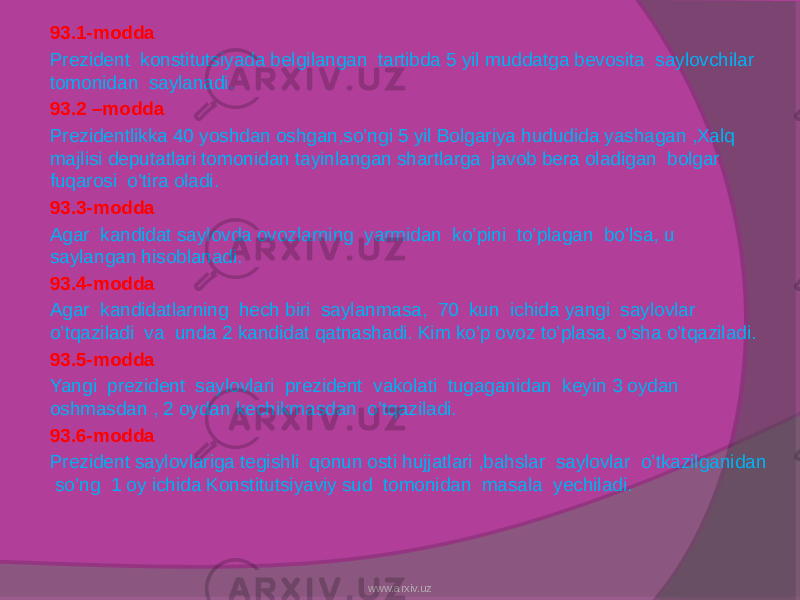 93.1-modda Prezident konstitutsiyada belgilangan tartibda 5 yil muddatga bevosita saylovchilar tomonidan saylanadi. 93.2 –modda Prezidentlikka 40 yoshdan oshgan,so’ngi 5 yil Bolgariya hududida yashagan ,Xalq majlisi deputatlari tomonidan tayinlangan shartlarga javob bera oladigan bolgar fuqarosi o’tira oladi. 93.3-modda Agar kandidat saylovda ovozlarning yarmidan ko’pini to’plagan bo’lsa, u saylangan hisoblanadi. 93.4-modda Agar kandidatlarning hech biri saylanmasa, 70 kun ichida yangi saylovlar o’tqaziladi va unda 2 kandidat qatnashadi. Kim ko’p ovoz to’plasa, o’sha o’tqaziladi. 93.5-modda Yangi prezident saylovlari prezident vakolati tugaganidan keyin 3 oydan oshmasdan , 2 oydan kechikmasdan o’tqaziladi. 93.6-modda Prezident saylovlariga tegishli qonun osti hujjatlari ,bahslar saylovlar o’tkazilganidan so’ng 1 oy ichida Konstitutsiyaviy sud tomonidan masala yechiladi. www.arxiv.uz 