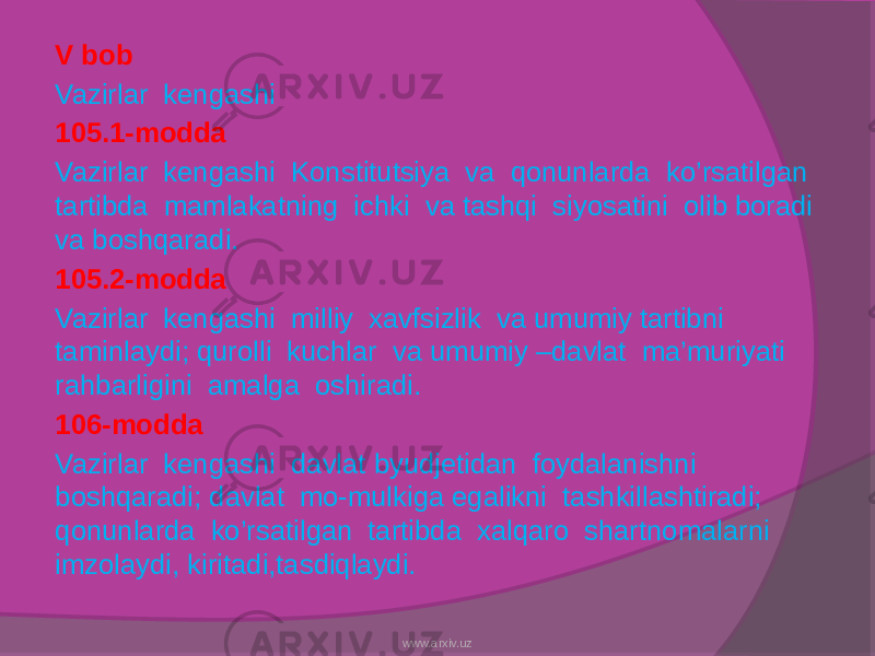 V bob Vazirlar kengashi 105.1-modda Vazirlar kengashi Konstitutsiya va qonunlarda ko’rsatilgan tartibda mamlakatning ichki va tashqi siyosatini olib boradi va boshqaradi. 105.2-modda Vazirlar kengashi milliy xavfsizlik va umumiy tartibni taminlaydi; qurolli kuchlar va umumiy –davlat ma’muriyati rahbarligini amalga oshiradi. 106-modda Vazirlar kengashi davlat byudjetidan foydalanishni boshqaradi; davlat mo-mulkiga egalikni tashkillashtiradi; qonunlarda ko’rsatilgan tartibda xalqaro shartnomalarni imzolaydi, kiritadi,tasdiqlaydi. www.arxiv.uz 