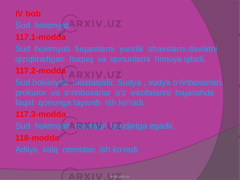 IV bob Sud hokimyati 117.1-modda Sud hokimyati fuqarolarni yuridik shaxslarni,davlatni qiziqtiradigan huquq va qonunlarni himoya qiladi. 117.2-modda Sud hokimyati mustaqildir. Sudya , sudya o’rinbosarlari, prokuror va o’rinbosarlar o’z vazifalarini bajarishda faqat qonunga tayanib ish ko’radi. 117.3-modda Sud hokimyati mustaqil byudjetga egadir. 118-modda Adliya xalq nomidan ish ko’radi. www.arxiv.uz 