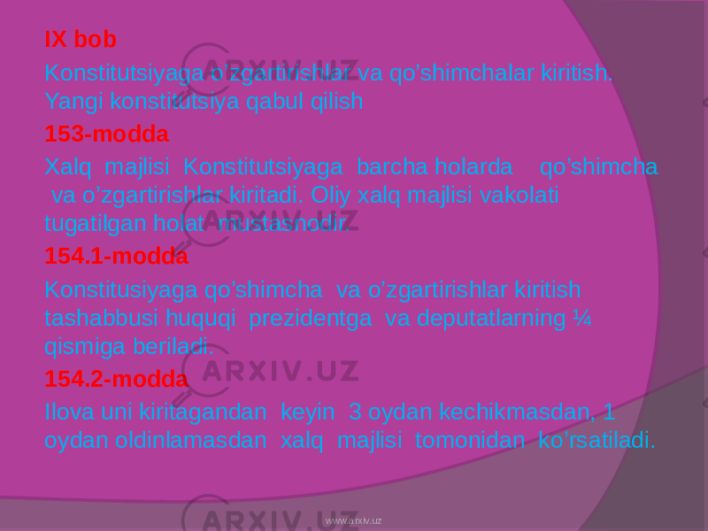IX bob Konstitutsiyaga o’zgartirishlar va qo’shimchalar kiritish. Yangi konstitutsiya qabul qilish 153-modda Xalq majlisi Konstitutsiyaga barcha holarda qo’shimcha va o’zgartirishlar kiritadi. Oliy xalq majlisi vakolati tugatilgan holat mustasnodir. 154.1-modda Konstitusiyaga qo’shimcha va o’zgartirishlar kiritish tashabbusi huquqi prezidentga va deputatlarning ¼ qismiga beriladi. 154.2-modda Ilova uni kiritagandan keyin 3 oydan kechikmasdan, 1 oydan oldinlamasdan xalq majlisi tomonidan ko’rsatiladi. www.arxiv.uz 