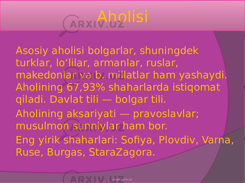 Aholisi Asosiy aholisi bolgarlar, shuningdek turklar, loʻlilar, armanlar, ruslar, makedonlar va b. millatlar ham yashaydi. Aholining 67,93% shaharlarda istiqomat qiladi. Davlat tili — bolgar tili. Aholining aksariyati — pravoslavlar; musulmon sunniylar ham bor. Eng yirik shaharlari: Sofiya, Plovdiv, Varna, Ruse, Burgas, StaraZagora. www.arxiv.uz 