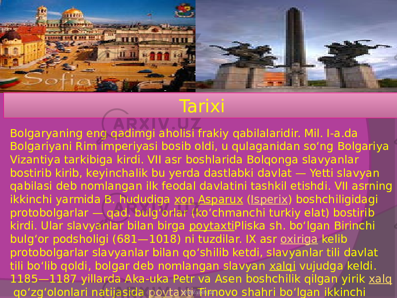 Tarixi Bolgaryaning eng qadimgi aholisi frakiy qabilalaridir. Mil. I-a.da Bolgariyani Rim imperiyasi bosib oldi, u qulaganidan soʻng Bolgariya Vizantiya tarkibiga kirdi. VII asr boshlarida Bolqonga slavyanlar bostirib kirib, keyinchalik bu yerda dastlabki davlat — Yetti slavyan qabilasi deb nomlangan ilk feodal davlatini tashkil etishdi. VII asrning ikkinchi yarmida B. hududiga  xon   Asparux  ( Isperix ) boshchiligidagi protobolgarlar — qad. bulgʻorlar (koʻchmanchi turkiy elat) bostirib kirdi. Ular slavyanlar bilan birga  poytaxti Pliska sh. boʻlgan Birinchi bulgʻor podsholigi (681—1018) ni tuzdilar. IX asr  oxiriga  kelib protobolgarlar slavyanlar bilan qoʻshilib ketdi, slavyanlar tili davlat tili boʻlib qoldi, bolgar deb nomlangan slavyan  xalqi  vujudga keldi. 1185—1187 yillarda Aka-uka Petr va Asen boshchilik qilgan yirik  xalq  qoʻzgʻolonlari natijasida  poytaxti  Tirnovo shahri boʻlgan ikkinchi bulgʻor podsholigi (1187—1396) tuzildi. 1396-yilda Bolgaryani turklar bosib oldi. Mahalliy boylarning bedodligi, ogʻir milliy zulm bolgar xalqining  ozodlik kurashini kuchaytirdi. www.arxiv.uz 