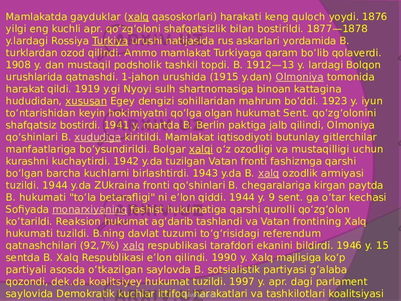 Mamlakatda gayduklar ( xalq  qasoskorlari) harakati keng quloch yoydi. 1876 yilgi eng kuchli apr. qoʻzgʻoloni shafqatsizlik bilan bostirildi. 1877—1878 y.lardagi Rossiya  Turkiya  urushi natijasida rus askarlari yordamida B. turklardan ozod qilindi. Ammo mamlakat Turkiyaga qaram boʻlib qolaverdi. 1908 y. dan mustaqil podsholik tashkil topdi. B. 1912—13 y. lardagi Bolqon urushlarida qatnashdi. 1-jahon urushida (1915 y.dan)  Olmoniya  tomonida harakat qildi. 1919 y.gi Nyoyi sulh shartnomasiga binoan kattagina hududidan,  xususan  Egey dengizi sohillaridan mahrum boʻddi. 1923 y. iyun toʻntarishidan keyin hokimiyatni qoʻlga olgan hukumat Sent. qoʻzgʻolonini shafqatsiz bostirdi. 1941 y. martda B. Berlin paktiga jalb qilindi, Olmoniya qoʻshinlari B.  xududiga  kiritildi. Mamlakat iqtisodiyoti butunlay gitlerchilar manfaatlariga boʻysundirildi. Bolgar  xalqi  oʻz ozodligi va mustaqilligi uchun kurashni kuchaytirdi. 1942 y.da tuzilgan Vatan fronti fashizmga qarshi boʻlgan barcha kuchlarni birlashtirdi. 1943 y.da B.  xalq  ozodlik armiyasi tuzildi. 1944 y.da ZUkraina fronti qoʻshinlari B. chegaralariga kirgan paytda B. hukumati &#34;toʻla betarafligi&#34; ni eʼlon qiddi. 1944 y. 9 sent. ga oʻtar kechasi Sofiyada  monarxiyaning  fashist hukumatiga qarshi qurolli qoʻzgʻolon koʻtarildi. Reaksion hukumat agʻdarib tashlandi va Vatan frontining Xalq hukumati tuzildi. B.ning davlat tuzumi toʻgʻrisidagi referendum qatnashchilari (92,7%)  xalq  respublikasi tarafdori ekanini bildirdi. 1946 y. 15 sentda B. Xalq Respublikasi eʼlon qilindi. 1990 y. Xalq majlisiga koʻp partiyali asosda oʻtkazilgan saylovda B. sotsialistik partiyasi gʻalaba qozondi, dek.da koalitsiyey hukumat tuzildi. 1997 y. apr. dagi parlament saylovida Demokratik kuchlar ittifoqi harakatlari va tashkilotlari koalitsiyasi gʻalaba qildi (bu ittifoq 1989 y.da tuzilgan edi). B. — 1955 y.dan BMT aʼzosi. OʻzR bilan diplomatiya munosabatlarini 1992 y. 5 sent.da oʻrnatgan. Milliy bayrami — 3 mart — B.ning Turkiya zulmidan ozod boʻlgan kuni (1878). www.arxiv.uz 