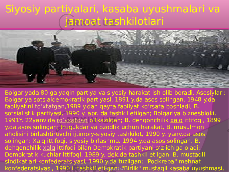 Siyosiy partiyalari, kasaba uyushmalari va jamoat tashkilotlari Bolgariyada 80 ga yaqin partiya va siyosiy harakat ish olib boradi. Asosiylari: Bolgariya sotsialdemokratik partiyasi, 1891 y.da asos solingan, 1948 y.da faoliyatini  toʻxtatgan ,1989 y.dan qayta faoliyat koʻrsata boshladi; B. sotsialistik partiyasi, 1990 y. apr. da tashkil etilgan; Bolgariya biznesbloki, 1991Y. 22yanv.da  roʻyxatdan  oʻtkazilgan; B. dehqonchilik  xalq  ittifoqi, 1899 y.da asos solingan; Huqukdar va ozodlik uchun harakat, B. musulmon aholisini birlashtiruvchi ijtimoiy-siyosiy tashkilot, 1990 y. yanv.da asos solingan; Xalq ittifoqi, siyosiy birlashma, 1994 y.da asos solingan. B. dehqonchilik  xalq  ittifoqi bilan Demokratik partiyani oʻz ichiga oladi; Demokratik kuchlar ittifoqi, 1989 y. dek.da tashkil etilgan. B. mustaqil sindikatlari konfederatsiyasi, 1990 y.da tuzilgan; &#34;Podkrepa&#34; mehnat konfederatsiyasi, 1990 i. tashkil etilgan; &#34;Birlik&#34; mustaqil kasaba uyushmasi, 1990 y.da asos solingan. www.arxiv.uz 