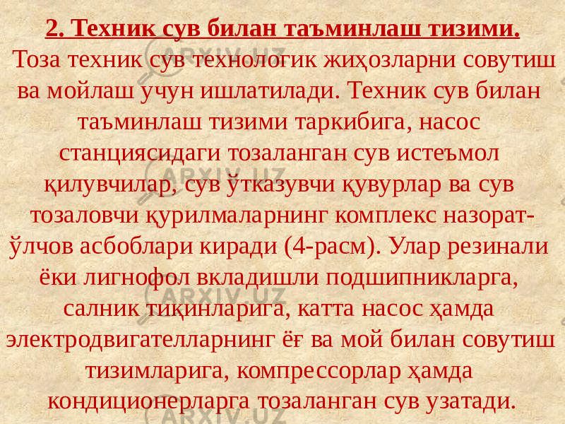 2. Техник сув билан таъминлаш тизими. Тоза техник сув технологик жиҳозларни совутиш ва мойлаш учун ишлатилади. Техник сув билан таъминлаш тизими таркибига, насос станциясидаги тозаланган сув истеъмол қилувчилар, сув ўтказувчи қувурлар ва сув тозаловчи қурилмаларнинг комплекс назорат- ўлчов асбоблари киради (4-расм). Улар резинали ёки лигнофол вкладишли подшипникларга, салник тиқинларига, катта насос ҳамда электродвигателларнинг ёғ ва мой билан совутиш тизимларига, компрессорлар ҳамда кондиционерларга тозаланган сув узатади. 