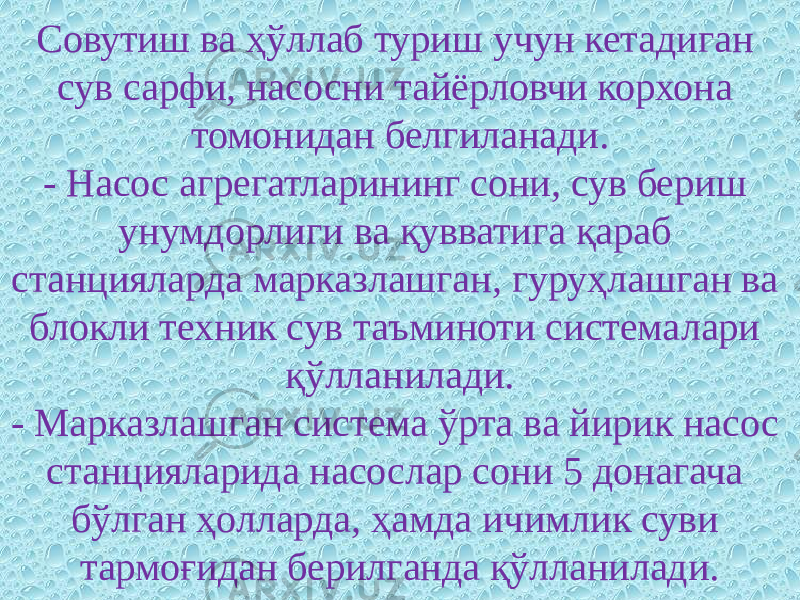 Совутиш ва ҳўллаб туриш учун кетадиган сув сарфи, насосни тайёрловчи корхона томонидан белгиланади. - Насос агрегатларининг сони, сув бериш унумдорлиги ва қувватига қараб станцияларда марказлашган, гуруҳлашган ва блокли техник сув таъминоти системалари қўлланилади. - Марказлашган система ўрта ва йирик насос станцияларида насослар сони 5 донагача бўлган ҳолларда, ҳамда ичимлик суви тармоғидан берилганда қўлланилади. 