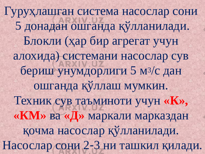 Гуруҳлашган система насослар сони 5 донадан ошганда қўлланилади. Блокли (ҳар бир агрегат учун алохида) системани насослар сув бериш унумдорлиги 5 м 3 /с дан ошганда қўллаш мумкин. Техник сув таъминоти учун «К», «КМ» ва «Д» маркали марказдан қочма насослар қўлланилади. Насослар сони 2 3 ни ташкил қилади.‑ 