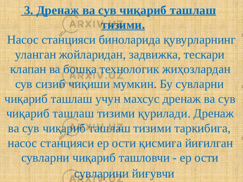  3. Дренаж ва сув чиқариб ташлаш тизими. Насос станцияси биноларида қувурларнинг уланган жойларидан, задвижка, тескари клапан ва бошқа технологик жиҳозлардан сув сизиб чиқиши мумкин. Бу сувларни чиқариб ташлаш учун махсус дренаж ва сув чиқариб ташлаш тизими қурилади. Дренаж ва сув чиқариб ташлаш тизими таркибига, насос станцияси ер ости қисмига йиғилган сувларни чиқариб ташловчи - ер ости сувларини йиғувчи 