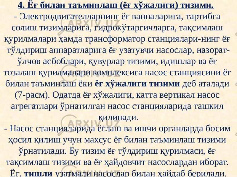 4. Ёғ билан таъминлаш (ёғ хўжалиги) тизими. - Электродвигателларнинг ёғ ванналарига, тартибга солиш тизимларига, гидрокўтаргичларга, тақсимлаш қурилмалари ҳамда трансформатор станциялари-нинг ёғ тўлдириш аппаратларига ёғ узатувчи насослар, назорат- ўлчов асбоблари, қувурлар тизими, идишлар ва ёғ тозалаш қурилмалари комплексига насос станциясини ёғ билан таъминлаш ёки ёғ хўжалиги тизими деб аталади (7-расм). Одатда ёғ хўжалиги, катта вертикал насос агрегатлари ўрнатилган насос станцияларида ташкил қилинади. - Насос станцияларида ёғлаш ва ишчи органларда босим ҳосил қилиш учун махсус ёғ билан таъминлаш тизими ўрнатилади. Бу тизим ёғ тўлдириш қурилмаси, ёғ тақсимлаш тизими ва ёғ ҳайдовчит насослардан иборат. Ёғ, тишли узатмали насослар билан ҳайдаб берилади . 