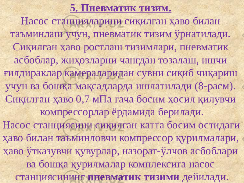 5. Пневматик тизим. Насос станцияларини сиқилган ҳаво билан таъминлаш учун, пневматик тизим ўрнатилади. Сиқилган ҳаво ростлаш тизимлари, пневматик асбоблар, жиҳозларни чангдан тозалаш, ишчи ғилдираклар камераларидан сувни сиқиб чиқариш учун ва бошқа мақсадларда ишлатилади (8-расм). Сиқилган ҳаво 0,7 мПа гача босим ҳосил қилувчи компрессорлар ёрдамида берилади. Насос станциясини сиқилган катта босим остидаги ҳаво билан таъминловчи компрессор қурилмалари, ҳаво ўтказувчи қувурлар, назорат-ўлчов асбоблари ва бошқа қурилмалар комплексига насос станциясининг пневматик тизими дейилади. 