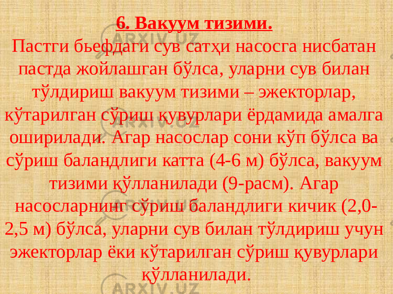 6. Вакуум тизими. Пастги бьефдаги сув сатҳи насосга нисбатан пастда жойлашган бўлса, уларни сув билан тўлдириш вакуум тизими – эжекторлар, кўтарилган сўриш қувурлари ёрдамида амалга оширилади. Агар насослар сони кўп бўлса ва сўриш баландлиги катта (4-6 м) бўлса, вакуум тизими қўлланилади (9-расм). Агар насосларнинг сўриш баландлиги кичик (2,0- 2,5 м) бўлса, уларни сув билан тўлдириш учун эжекторлар ёки кўтарилган сўриш қувурлари қўлланилади. 