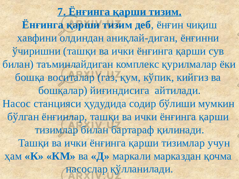 7. Ёнғинга қарши тизим. Ёнғинга қарши тизим деб , ёнғин чиқиш хавфини олдиндан аниқлай-диган, ёнғинни ўчиришни (ташқи ва ички ёнғинга қарши сув билан) таъминлайдиган комплекс қурилмалар ёки бошқа воситалар (газ, қум, кўпик, кийгиз ва бошқалар) йиғиндисига айтилади. Насос станцияси ҳудудида содир бўлиши мумкин бўлган ёнғинлар, ташқи ва ички ёнғинга қарши тизимлар билан бартараф қилинади. Ташқи ва ички ёнғинга қарши тизимлар учун ҳам «К» «КМ» ва «Д» маркали марказдан қочма насослар қўлланилади. 