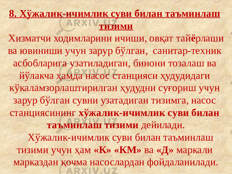 8. Хўжалик-ичимлик суви билан таъминлаш тизими Хизматчи ходимларини ичиши, овқат тай ё рлаши ва ювиниши учун зарур бўлган, санитар-техник асбобларига узатиладиган, бинони тозалаш ва йўлакча ҳамда насос станцияси ҳудудидаги кўкаламзорлаштирилган ҳудудни суғориш учун зарур бўлган сувни узатадиган тизимга, насос станциясининг хўжалик-ичимлик суви билан таъминлаш тизими дейилади. Хўжалик-ичимлик суви билан таъминлаш тизими учун ҳам «К» «КМ» ва «Д» маркали марказдан қочма насослардан фойдаланилади. 