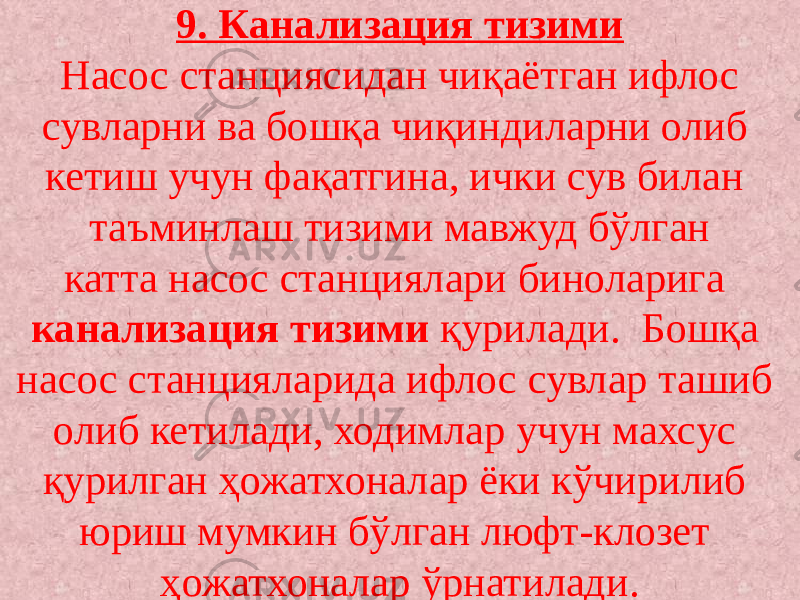 9. Канализация тизими Насос станциясидан чиқаётган ифлос сувларни ва бошқа чиқиндиларни олиб кетиш учун фақатгина, ички сув билан таъминлаш тизими мавжуд бўлган катта насос станциялари биноларига канализация тизими қурилади. Бошқа насос станцияларида ифлос сувлар ташиб олиб кетилади, ходимлар учун махсус қурилган ҳожатхоналар ёки кўчирилиб юриш мумкин бўлган люфт-клозет ҳожатхоналар ўрнатилади. 