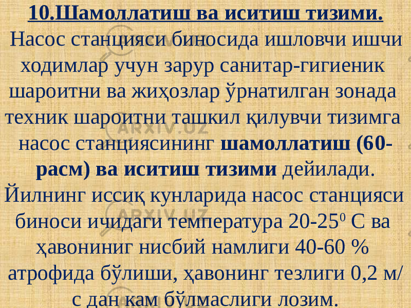 10.Шамоллатиш ва иситиш тизими. Насос станцияси биносида ишловчи ишчи ходимлар учун зарур санитар-гигиеник шароитни ва жиҳозлар ўрнатилган зонада техник шароитни ташкил қилувчи тизимга насос станциясининг шамоллатиш (60- расм) ва иситиш тизими дейилади. Йилнинг иссиқ кунларида насос станцияси биноси ичидаги температура 20-25 0 С ва ҳавониниг нисбий намлиги 40-60 % атрофида бўлиши, ҳавонинг тезлиги 0,2 м/ с дан кам бўлмаслиги лозим. 