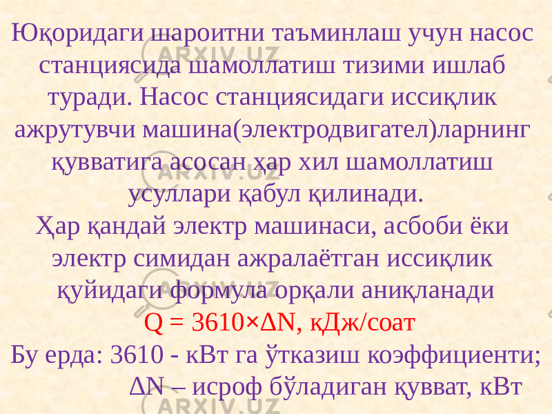 Юқоридаги шароитни таъминлаш учун насос станциясида шамоллатиш тизими ишлаб туради. Насос станциясидаги иссиқлик ажрутувчи машина(электродвигател)ларнинг қувватига асосан ҳар хил шамоллатиш усуллари қабул қилинади. Ҳар қандай электр машинаси, асбоби ёки электр симидан ажралаётган иссиқлик қуйидаги формула орқали аниқланади  Q = 3610 × ∆N, кДж/соат Бу ерда: 3610 - кВт га ўтказиш коэффициенти; ∆N – исроф бўладиган қувват, кВт . 