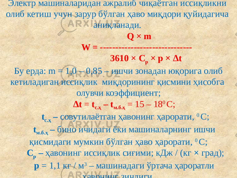 Электр машиналаридан ажралиб чиқаётган иссиқликни олиб кетиш учун зарур бўлган ҳаво миқдори қуйидагича аниқланади.  Q × m W = ------------------------------ 3610 × С р × p × ∆t  Бу ерда: m = 1,0 – 0,85 – ишчи зонадан юқорига олиб кетиладиган иссиқлик миқдорининг қисмини ҳисобга олувчи коэффициент; ∆t = t с.ҳ – t м.б.ҳ = 15 – 18 0 С; t с.ҳ – совутилаётган ҳавонинг ҳарорати, 0 С; t м.б.ҳ – бино ичидаги ёки машиналарнинг ишчи қисмидаги мумкин бўлган ҳаво ҳарорати, 0 С; С р – ҳавонинг иссиқлик сиғими; кДж / (кг × град); p = 1,1 кг / м 3 – машинадаги ўртача ҳароратли ҳавонинг зичлиги. 