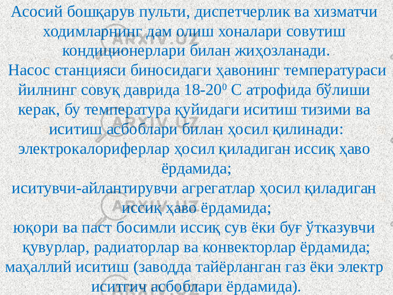 Асосий бошқарув пульти, диспетчерлик ва хизматчи ходимларнинг дам олиш хоналари совутиш кондиционерлари билан жиҳозланади. Насос станцияси биносидаги ҳавонинг температураси йилнинг совуқ даврида 18-20 0 С атрофида бўлиши керак, бу температура қуйидаги иситиш тизими ва иситиш асбоблари билан ҳосил қилинади: электрокалориферлар ҳосил қиладиган иссиқ ҳаво ёрдамида; иситувчи-айлантирувчи агрегатлар ҳосил қиладиган иссиқ ҳаво ёрдамида; юқори ва паст босимли иссиқ сув ёки буғ ўтказувчи қувурлар, радиаторлар ва конвекторлар ёрдамида; маҳаллий иситиш (заводда тайёрланган газ ёки электр иситгич асбоблари ёрдамида). 