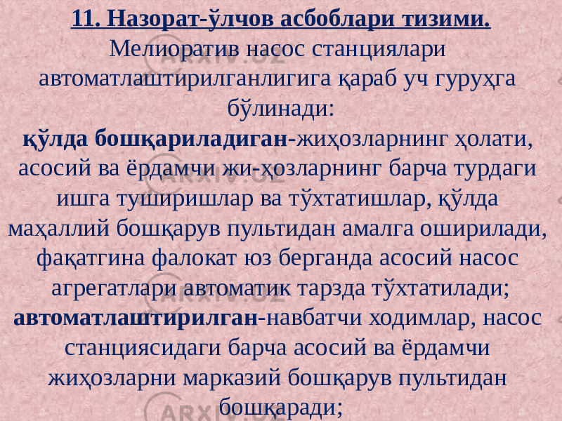 11. Назорат-ўлчов асбоблари тизими. Мелиоратив насос станциялари автоматлаштирилганлигига қараб уч гуруҳга бўлинади: қўлда бошқариладиган -жиҳозларнинг ҳолати, асосий ва ёрдамчи жи-ҳозларнинг барча турдаги ишга туширишлар ва тўхтатишлар, қўлда маҳаллий бошқарув пультидан амалга оширилади, фақатгина фалокат юз берганда асосий насос агрегатлари автоматик тарзда тўхтатилади; автоматлаштирилган -навбатчи ходимлар, насос станциясидаги барча асосий ва ёрдамчи жиҳозларни марказий бошқарув пультидан бошқаради; 