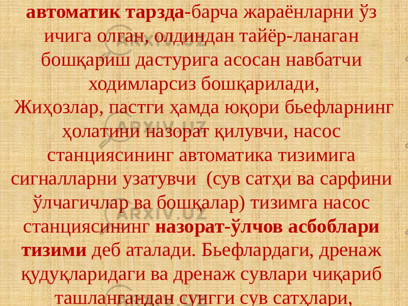 автоматик тарзда -барча жараёнларни ўз ичига олган, олдиндан тайёр-ланаган бошқариш дастурига асосан навбатчи ходимларсиз бошқарилади, Жиҳозлар, пастги ҳамда юқори бьефларнинг ҳолатини назорат қилувчи, насос станциясининг автоматика тизимига сигналларни узатувчи (сув сатҳи ва сарфини ўлчагичлар ва бошқалар) тизимга насос станциясининг назорат-ўлчов асбоблари тизими деб аталади. Бьефлардаги, дренаж қудуқларидаги ва дренаж сувлари чиқариб ташлангандан сунгги сув сатҳлари, 