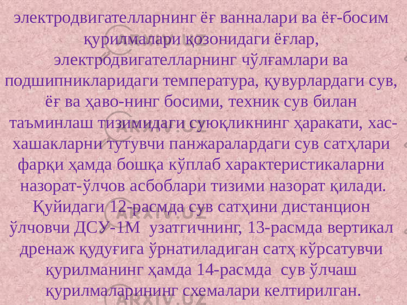 электродвигателларнинг ёғ ванналари ва ёғ-босим қурилмалари қозонидаги ёғлар, электродвигателларнинг чўлғамлари ва подшипникларидаги температура, қувурлардаги сув, ёғ ва ҳаво-нинг босими, техник сув билан таъминлаш тизимидаги суюқликнинг ҳаракати, хас- хашакларни тутувчи панжаралардаги сув сатҳлари фарқи ҳамда бошқа кўплаб характеристикаларни назорат-ўлчов асбоблари тизими назорат қилади. Қуйидаги 12-расмда сув сатҳини дистанцион ўлчовчи ДСУ-1М узатгичнинг, 13-расмда вертикал дренаж қудуғига ўрнатиладиган сатҳ кўрсатувчи қурилманинг ҳамда 14-расмда сув ўлчаш қурилмаларининг схемалари келтирилган. 