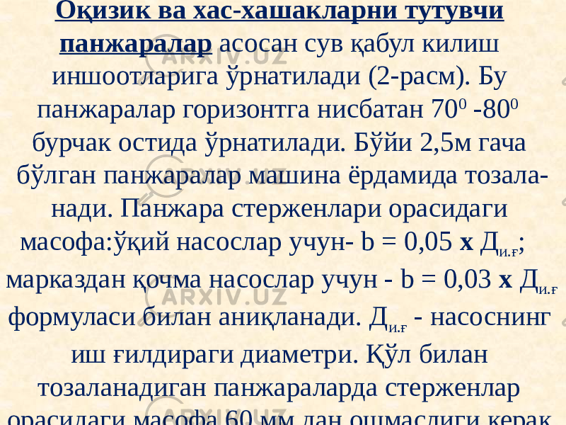 Оқизик ва хас-хашакларни тутувчи панжаралар асосан сув қабул килиш иншоотларига ўрнатилади (2-расм). Бу панжаралар горизонтга нисбатан 70 0 -80 0 бурчак остида ўрнатилади. Бўйи 2,5м гача бўлган панжаралар машина ёрдамида тозала- нади. Панжара стерженлари орасидаги масофа:ўқий насослар учун- b = 0,05 х Д и.ғ ; марказдан қочма насослар учун - b = 0,03 х Д и.ғ формуласи билан аниқланади. Д и.ғ - насоснинг иш ғилдираги диаметри. Қўл билан тозаланадиган панжараларда стерженлар орасидаги масофа 60 мм дан ошмаслиги керак. 