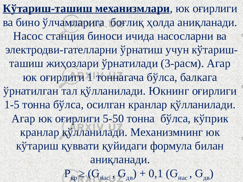 Кўтариш-ташиш механизмлари , юк оғирлиги ва бино ўлчамларига боғлиқ ҳолда аниқланади. Насос станция биноси ичида насосларни ва электродви-гателларни ўрнатиш учун кўтариш- ташиш жиҳозлари ўрнатилади (3-расм). Агар юк оғирлиги 1 тоннагача бўлса, балкага ўрнатилган тал қўлланилади. Юкнинг оғирлиги 1-5 тонна бўлса, осилган кранлар қўлланилади. Агар юк оғирлиги 5-50 тонна бўлса, кўприк кранлар қўлланилади. Механизмнинг юк кўтариш қуввати қуйидаги формула билан аниқланади.   Р кр ≥ (Ԍ нас , Ԍ дв ) + 0,1 (Ԍ нас , Ԍ дв ) 