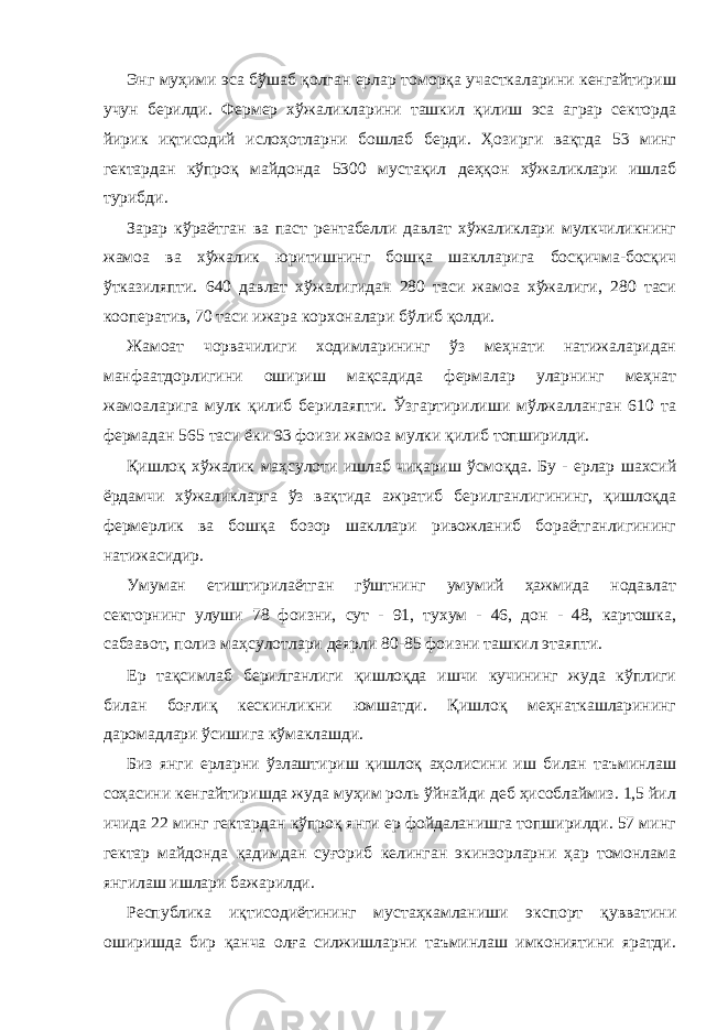 Энг муҳими эса бўшаб қолган ерлар томорқа участкаларини кенгайтириш учун берилди. Фермер хўжаликларини ташкил қилиш эса аграр секторда йирик иқтисодий ислоҳотларни бошлаб берди. Ҳозирги вақтда 53 минг гектардан кўпроқ майдонда 5300 мустақил деҳқон хўжаликлари ишлаб турибди. Зарар кўраётган ва паст рентабелли давлат хўжаликлари мулкчиликнинг жамоа ва хўжалик юритишнинг бошқа шаклларига босқичма-босқич ўтказиляпти. 640 давлат хўжалигидан 280 таси жамоа хўжалиги, 280 таси кооператив, 70 таси ижара корхоналари бўлиб қолди. Жамоат чорвачилиги ходимларининг ўз меҳнати натижаларидан манфаатдорлигини ошириш мақсадида фермалар уларнинг меҳнат жамоаларига мулк қилиб берилаяпти. Ўзгартирилиши мўлжалланган 610 та фермадан 565 таси ёки 93 фоизи жамоа мулки қилиб топширилди. Қишлоқ хўжалик маҳсулоти ишлаб чиқариш ўсмоқда. Бу - ерлар шахсий ёрдамчи хўжаликларга ўз вақтида ажратиб берилганлигининг, қишлоқда фермерлик ва бошқа бозор шакллари ривожланиб бораётганлигининг натижасидир. Умуман етиштирилаётган гўштнинг умумий ҳажмида нодавлат секторнинг улуши 78 фоизни, сут - 91, тухум - 46, дон - 48, картошка, сабзавот, полиз маҳсулотлари деярли 80-85 фоизни ташкил этаяпти. Ер тақсимлаб берилганлиги қишлоқда ишчи кучининг жуда кўплиги билан боғлиқ кескинликни юмшатди. Қишлоқ меҳнаткашларининг даромадлари ўсишига кўмаклашди. Биз янги ерларни ўзлаштириш қишлоқ аҳолисини иш билан таъминлаш соҳасини кенгайтиришда жуда муҳим роль ўйнайди деб ҳисоблаймиз. 1,5 йил ичида 22 минг гектардан кўпроқ янги ер фойдаланишга топширилди. 57 минг гектар майдонда қадимдан суғориб келинган экинзорларни ҳар томонлама янгилаш ишлари бажарилди. Республика иқтисодиётининг мустаҳкамланиши экспорт қувватини оширишда бир қанча олға силжишларни таъминлаш имкониятини яратди. 