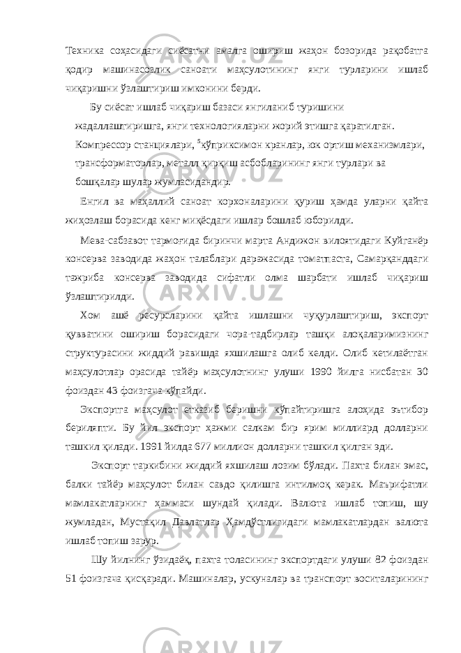 Техника соҳасидаги сиёсатни амалга ошириш жаҳон бозорида рақобатга қодир машинасозлик саноати маҳсулотининг янги турларини ишлаб чиқаришни ўзлаштириш имконини берди. Бу сиёсат ишлаб чиқариш базаси янгиланиб туришини жадаллаштиришга, янги технологияларни жорий этишга қаратилган. Компрессор станциялари, 5 кўприксимон кранлар, юк ортиш механизмлари, трансформаторлар, металл қирқиш асбобларининг янги турлари ва бошқалар шулар жумласидандир. Енгил ва маҳаллий саноат корхоналарини қуриш ҳамда уларни қайта жиҳозлаш борасида кенг миқёсдаги ишлар бошлаб юборилди. Мева-сабзавот тармоғида биринчи марта Андижон вилоятидаги Куйганёр консерва заводида жаҳон талаблари даражасида томатпаста, Самарқанддаги тажриба консерва заводида сифатли олма шарбати ишлаб чиқариш ўзлаштирилди. Хом ашё ресурсларини қайта ишлашни чуқурлаштириш, экспорт қувватини ошириш борасидаги чора-тадбирлар ташқи алоқаларимизнинг структурасини жиддий равишда яхшилашга олиб келди. Олиб кетилаётган маҳсулотлар орасида тайёр маҳсулотнинг улуши 1990 йилга нисбатан 30 фоиздан 43 фоизгача кўпайди. Экспортга маҳсулот етказиб беришни кўпайтиришга алоҳида эътибор бериляпти. Бу йил экспорт ҳажми салкам бир ярим миллиард долларни ташкил қилади. 1991 йилда 677 миллион долларни ташкил қилган эди. Экспорт таркибини жиддий яхшилаш лозим бўлади. Пахта билан эмас, балки тайёр маҳсулот билан савдо қилишга интилмоқ керак. Маърифатли мамлакатларнинг ҳаммаси шундай қилади. Валюта ишлаб топиш, шу жумладан, Мустақил Давлатлар Ҳамдўстлигидаги мамлакатлардан валюта ишлаб топиш зарур. Шу йилнинг ўзидаёқ, пахта толасининг экспортдаги улуши 82 фоиздан 51 фоизгача қисқаради. Машиналар, ускуналар ва транспорт воситаларининг 