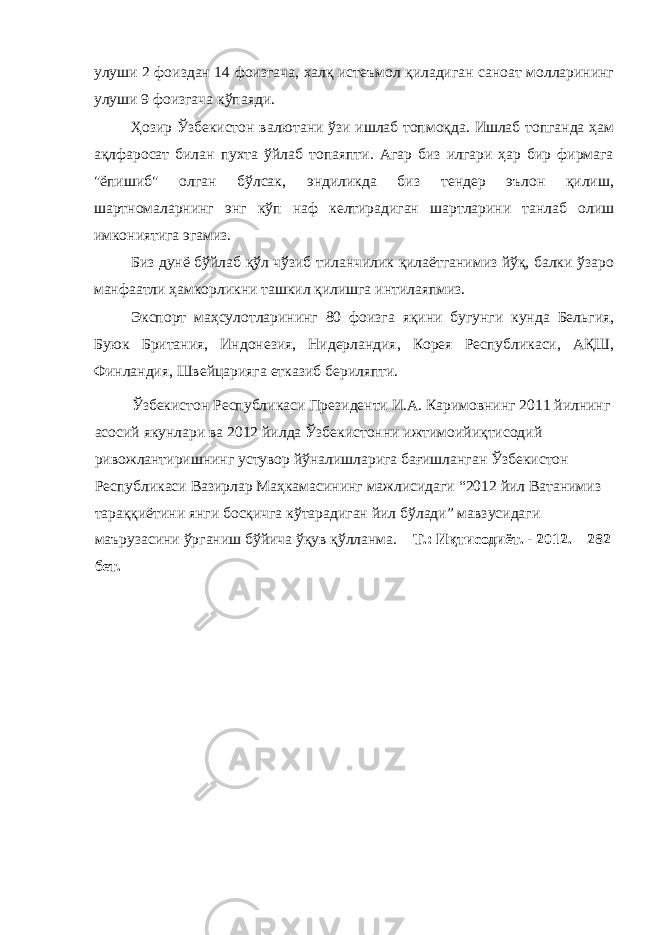 улуши 2 фоиздан 14 фоизгача, халқ истеъмол қиладиган саноат молларининг улуши 9 фоизгача кўпаяди. Ҳозир Ўзбекистон валютани ўзи ишлаб топмоқда. Ишлаб топганда ҳам ақлфаросат билан пухта ўйлаб топаяпти. Агар биз илгари ҳар бир фирмага &#34;ёпишиб&#34; олган бўлсак, эндиликда биз тендер эълон қилиш, шартномаларнинг энг кўп наф келтирадиган шартларини танлаб олиш имкониятига эгамиз. Биз дунё бўйлаб қўл чўзиб тиланчилик қилаётганимиз йўқ, балки ўзаро манфаатли ҳамкорликни ташкил қилишга интилаяпмиз. Экспорт маҳсулотларининг 80 фоизга яқини бугунги кунда Бельгия, Буюк Британия, Индонезия, Нидерландия, Корея Республикаси, АҚШ, Финландия, Швейцарияга етказиб бериляпти. Ўзбекистон Республикаси Президенти И.А. Каримовнинг 2011 йилнинг асосий якунлари ва 2012 йилда Ўзбекистонни ижтимоийиқтисодий ривожлантиришнинг устувор йўналишларига бағишланган Ўзбекистон Республикаси Вазирлар Маҳкамасининг мажлисидаги “2012 йил Ватанимиз тараққиётини янги босқичга кўтарадиган йил бўлади” мавзусидаги маърузасини ўрганиш бўйича ўқув қўлланма. – Т.: Иқтисодиёт. - 2012. – 282 бет. 