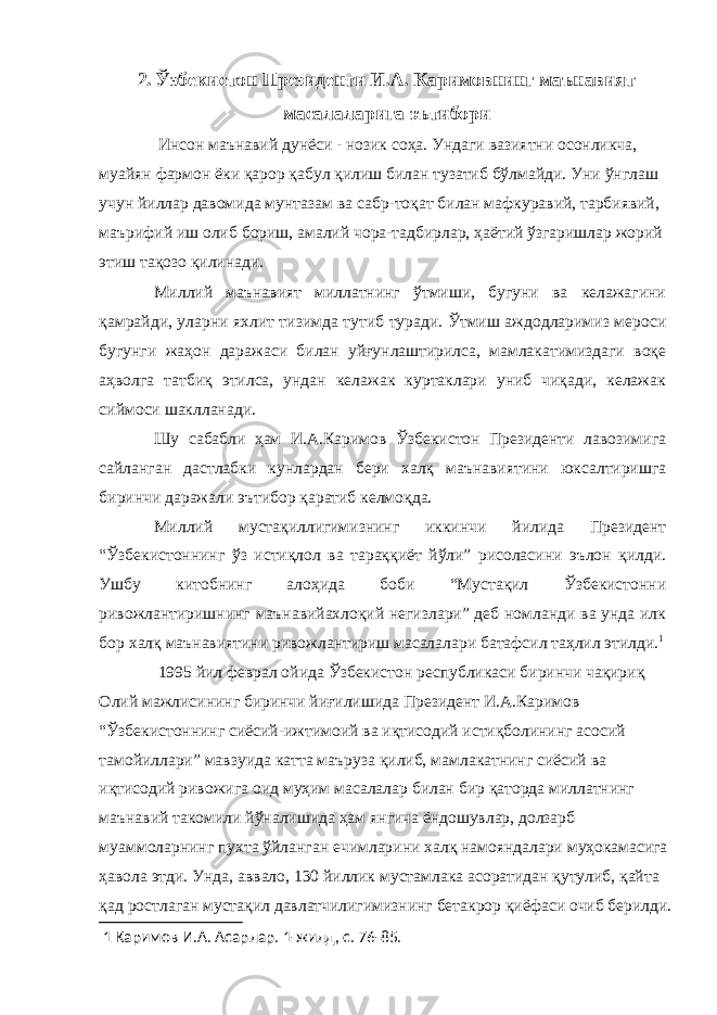 2. Ўзбекистон Президенти И.А. Каримовнинг маънавият масалаларига эътибори Инсон маънавий дунёси - нозик соҳа. Ундаги вазиятни осонликча, муайян фармон ёки қарор қабул қилиш билан тузатиб бўлмайди. Уни ўнглаш учун йиллар давомида мунтазам ва сабр-тоқат билан мафкуравий, тарбиявий, маърифий иш олиб бориш, амалий чора-тадбирлар, ҳаётий ўзгаришлар жорий этиш тақозо қилинади. Миллий маънавият миллатнинг ўтмиши, бугуни ва келажагини қамрайди, уларни яхлит тизимда тутиб туради. Ўтмиш аждодларимиз мероси бугунги жаҳон даражаси билан уйғунлаштирилса, мамлакатимиздаги воқе аҳволга татбиқ этилса, ундан келажак куртаклари униб чиқади, келажак сиймоси шаклланади. Шу сабабли ҳам И.А.Каримов Ўзбекистон Президенти лавозимига сайланган дастлабки кунлардан бери халқ маънавиятини юксалтиришга биринчи даражали эътибор қаратиб келмоқда. Миллий мустақиллигимизнинг иккинчи йилида Президент “Ўзбекистоннинг ўз истиқлол ва тараққиёт йўли” рисоласини эълон қилди. Ушбу китобнинг алоҳида боби “Мустақил Ўзбекистонни ривожлантиришнинг маънавийахлоқий негизлари” деб номланди ва унда илк бор халқ маънавиятини ривожлантириш масалалари батафсил таҳлил этилди. 1 1995 йил феврал ойида Ўзбекистон республикаси биринчи чақириқ Олий мажлисининг биринчи йиғилишида Президент И.А.Каримов “Ўзбекистоннинг сиёсий-ижтимоий ва иқтисодий истиқболининг асосий тамойиллари” мавзуида катта маъруза қилиб, мамлакатнинг сиёсий ва иқтисодий ривожига оид муҳим масалалар билан бир қаторда миллатнинг маънавий такомили йўналишида ҳам янгича ёндошувлар, долзарб муаммоларнинг пухта ўйланган ечимларини халқ намояндалари муҳокамасига ҳавола этди. Унда, аввало, 130 йиллик мустамлака асоратидан қутулиб, қайта қад ростлаган мустақил давлатчилигимизнинг бетакрор қиёфаси очиб берилди. 1 Каримов И.А. Асарлар. 1-жилд, с. 76-85. 