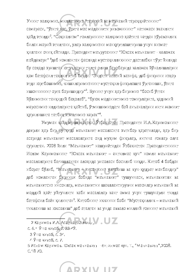 Унинг халқимиз, миллатимиз “тарихий ва маънавий тараққиётининг” самараси, “ўзига хос, ўзига мос маданияти ривожининг” натижаси эканлиги қайд этилди 2 . “Социализм” ғояларининг халқимиз ҳаётига четдан зўравонлик билан жорий этилгани, улар халқимизни манқуртлаштириш учун хизмат қилгани очиқ айтилди. Президент маърузанинг “Юксак маънавият - келажак пойдевори” 8 деб номланган фаслида мустақилликнинг дастлабки тўрт йилида бу соҳада эришган ютуқларни тилга олиш баробарида келажак йўналишларни ҳам батафсил таҳлил этиб берди. “Эндиги асосий вазифа,-деб фикрини изҳор этди юртбошимиз,-кишиларимизнинг мустақил фикрлашга ўрганиши, ўзига ишончининг орта боришидир” 3 . Бунинг учун ҳар биримиз “босиб ўтган йўлимизни танқидий баҳолаб”, “буюк маданиятимиз томирларига, қадимий меросимиз илдизларига қайтиб, ўтмишимиздаги бой анъаналарни янги жамият қурилишига татбиқ этмоғимиз керак” 4 . Умуман қайд этиш жоизки, Ўзбекистон Президенти И.А.Каримовнинг деярли ҳар бир нутқида маънавият масаласига эътибор қаратилади, ҳар бир асарида маънавият масалаларига оид муҳим фикрлар, янгича ғоялар олға сурилган. 2008 йили “Маънавият” нашриётидан Ўзбекистон Президентининг Ислом Каримовнинг “Юксак маънавият – енгилмас куч” номли маънавият масалаларига бағишланган алоҳида рисоласи босилиб чиқди. Китоб 4 бобдан иборат бўлиб, “Маънавият – инсоннинг улғайиш ва куч-қудрат манбаидир” деб номланган биринчи бобида “маънавият” тушунчаси, маънавиятли ва маънавиятсиз инсонлар, маънавиятни шакллантирувчи мезонлар маънавий ва моддий ҳаёт уйғунлиги каби масалалар кенг омма учун тушунарли тилда батафсил баён қилинган 5 . Китобнинг иккинчи боби “Мустақиллик – маънавий тикланиш ва юксалиш” деб аталган ва унда аввало миллий ғоянинг маънавий 2 Каримов И.А. Асарлар. 3-жилд, с. 6. 8 Ўша китоб, с. 33-42. 3 Ўша китоб, с. 34. 4 Ўша китоб, с. 7. 5 Ислом Каримов. Юксак маънавият – енгилмас куч. Т., “Маънавият”,2008. С.18-70. 