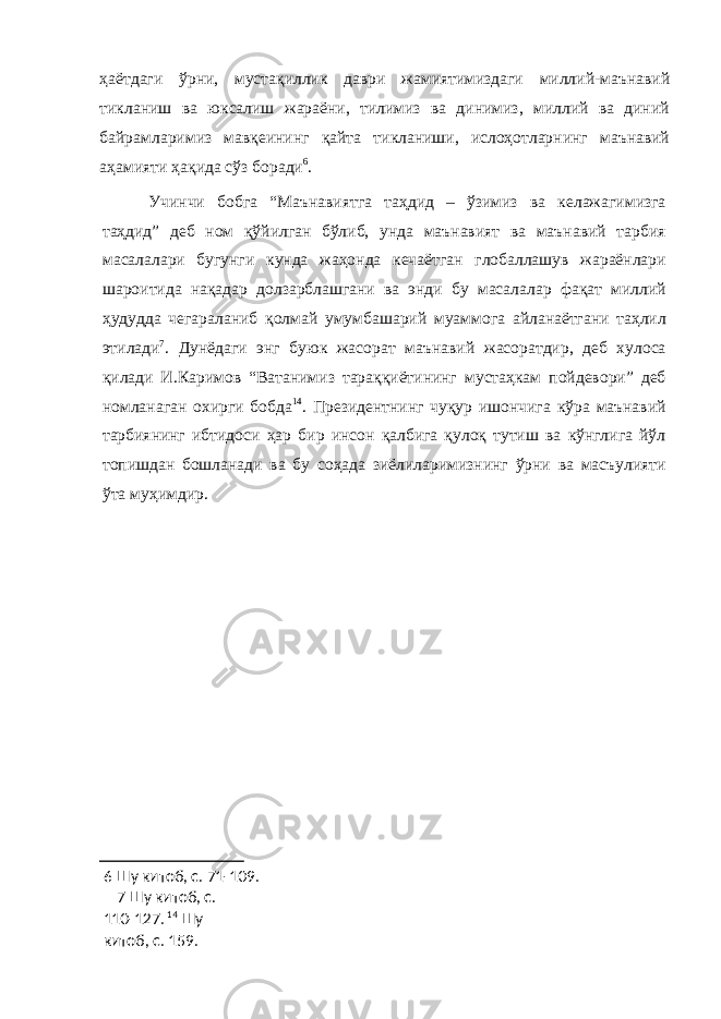 ҳаётдаги ўрни, мустақиллик даври жамиятимиздаги миллий-маънавий тикланиш ва юксалиш жараёни, тилимиз ва динимиз, миллий ва диний байрамларимиз мавқеининг қайта тикланиши, ислоҳотларнинг маънавий аҳамияти ҳақида сўз боради 6 . Учинчи бобга “Маънавиятга таҳдид – ўзимиз ва келажагимизга таҳдид” деб ном қўйилган бўлиб, унда маънавият ва маънавий тарбия масалалари бугунги кунда жаҳонда кечаётган глобаллашув жараёнлари шароитида нақадар долзарблашгани ва энди бу масалалар фақат миллий ҳудудда чегараланиб қолмай умумбашарий муаммога айланаётгани таҳлил этилади 7 . Дунёдаги энг буюк жасорат маънавий жасоратдир, деб хулоса қилади И.Каримов “Ватанимиз тараққиётининг мустаҳкам пойдевори” деб номланаган охирги бобда 14 . Президентнинг чуқур ишончига кўра маънавий тарбиянинг ибтидоси ҳар бир инсон қалбига қулоқ тутиш ва кўнглига йўл топишдан бошланади ва бу соҳада зиёлиларимизнинг ўрни ва масъулияти ўта муҳимдир. 6 Шу китоб, с. 71-109. 7 Шу китоб, с. 110-127. 14 Шу китоб, с. 159. 