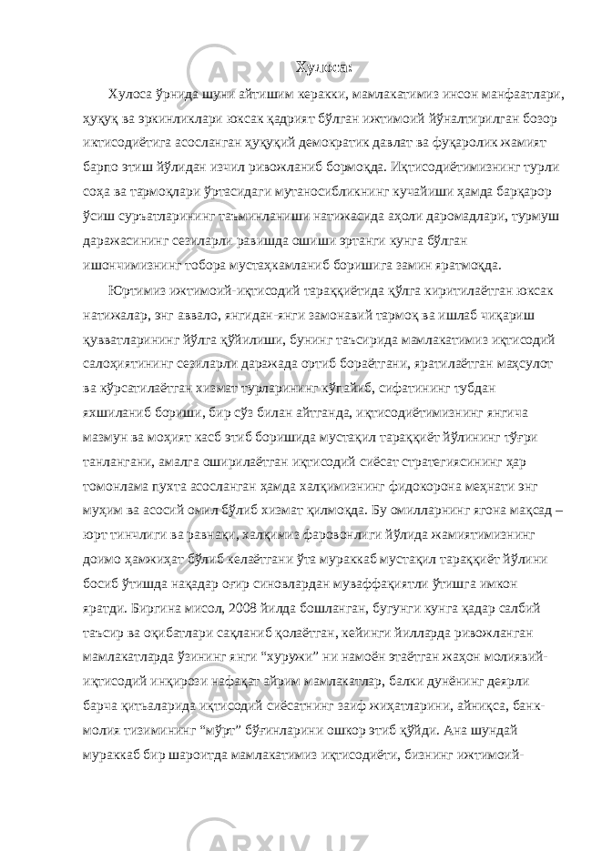 Хулоса: Хулоса ўрнида шуни айтишим керакки, мамлакатимиз инсон манфаатлари, ҳуқуқ ва эркинликлари юксак қадрият бўлган ижтимоий йўналтирилган бозор иктисодиётига асосланган ҳуқуқий демократик давлат ва фуқаролик жамият барпо этиш йўлидан изчил ривожланиб бормоқда. Иқтисодиётимизнинг турли соҳа ва тармоқлари ўртасидаги мутаносибликнинг кучайиши ҳамда барқарор ўсиш суръатларининг таъминланиши натижасида аҳоли даромадлари, турмуш даражасининг сезиларли равишда ошиши эртанги кунга бўлган ишончимизнинг тобора мустаҳкамланиб боришига замин яратмоқда. Юртимиз ижтимоий-иқтисодий тараққиётида қўлга киритилаётган юксак натижалар, энг аввало, янгидан-янги замонавий тармоқ ва ишлаб чиқариш қувватларининг йўлга қўйилиши, бунинг таъсирида мамлакатимиз иқтисодий салоҳиятининг сезиларли даражада ортиб бораётгани, яратилаётган маҳсулот ва кўрсатилаётган хизмат турларининг кўпайиб, сифатининг тубдан яхшиланиб бориши, бир сўз билан айтганда, иқтисодиётимизнинг янгича мазмун ва моҳият касб этиб боришида мустақил тараққиёт йўлининг тўғри танлангани, амалга оширилаётган иқтисодий сиёсат стратегиясининг ҳар томонлама пухта асосланган ҳамда халқимизнинг фидокорона меҳнати энг муҳим ва асосий омил бўлиб хизмат қилмоқда. Бу омилларнинг ягона мақсад – юрт тинчлиги ва равнақи, халқимиз фаровонлиги йўлида жамиятимизнинг доимо ҳамжиҳат бўлиб келаётгани ўта мураккаб мустақил тараққиёт йўлини босиб ўтишда нақадар оғир синовлардан муваффақиятли ўтишга имкон яратди. Биргина мисол, 2008 йилда бошланган, бугунги кунга қадар салбий таъсир ва оқибатлари сақланиб қолаётган, кейинги йилларда ривожланган мамлакатларда ўзининг янги “хуружи” ни намоён этаётган жаҳон молиявий- иқтисодий инқирози нафақат айрим мамлакатлар, балки дунёнинг деярли барча қитьаларида иқтисодий сиёсатнинг заиф жиҳатларини, айниқса, банк- молия тизимининг “мўрт” бўғинларини ошкор этиб қўйди. Ана шундай мураккаб бир шароитда мамлакатимиз иқтисодиёти, бизнинг ижтимоий- 