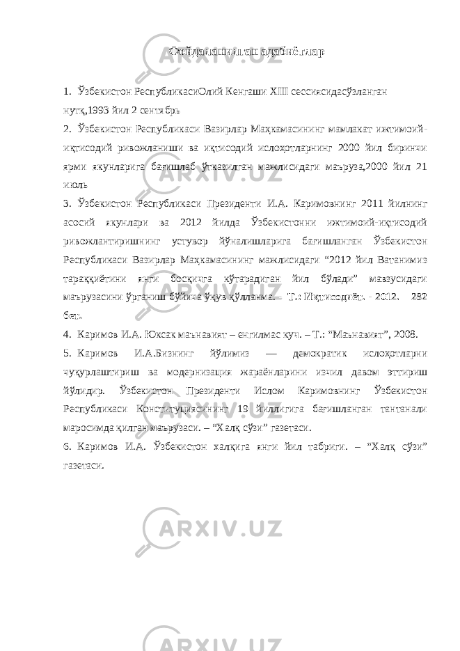 Фойдаланилган адабиётлар 1. Ўзбекистон РеспубликасиОлий Кенгаши XIII сессиясидасўзланган нутқ,1993 йил 2 сентябрь 2. Ўзбекистон Республикаси Вазирлар Маҳкамасининг мамлакат ижтимоий- иқтисодий ривожланиши ва иқтисодий ислоҳотларнинг 2000 йил биринчи ярми якунларига бағишлаб ўтказилган мажлисидаги маъруза,2000 йил 21 июль 3. Ўзбекистон Республикаси Президенти И.А. Каримовнинг 2011 йилнинг асосий якунлари ва 2012 йилда Ўзбекистонни ижтимоий-иқтисодий ривожлантиришнинг устувор йўналишларига бағишланган Ўзбекистон Республикаси Вазирлар Маҳкамасининг мажлисидаги “2012 йил Ватанимиз тараққиётини янги босқичга кўтарадиган йил бўлади” мавзусидаги маърузасини ўрганиш бўйича ўқув қўлланма. – Т.: Иқтисодиёт. - 2012. – 282 бет. 4. Каримов И.А. Юксак маънавият – енгилмас куч. – Т.: “Маънавият”, 2008. 5. Каримов И.А.Бизнинг йўлимиз — демократик ислоҳотларни чуқурлаштириш ва модернизация жараёнларини изчил давом эттириш йўлидир. Ўзбекистон Президенти Ислом Каримовнинг Ўзбекистон Республикаси Конституциясининг 19 йиллигига бағишланган тантанали маросимда қилган маърузаси. – “Халқ сўзи” газетаси. 6. Каримов И.А. Ўзбекистон халқига янги йил табриги. – “Халқ сўзи” газетаси. 