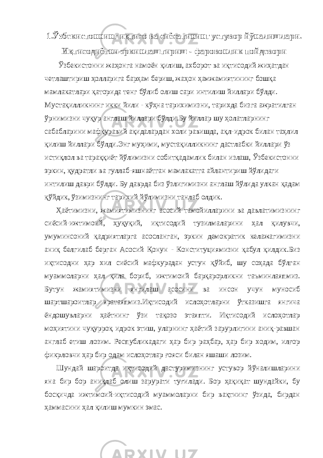 1.Ўзбекистоннинг иқтисо ва сиёсатининг устувор йўналишлари. Иқтисодиётни эркинлаштириш - фаровонлик пойдевори Ўзбекистонни жаҳонга намоён қилиш, ахборот ва иқтисодий жиҳатдан четлаштириш ҳолларига барҳам бериш, жаҳон ҳамжамиятининг бошқа мамлакатлари қаторида тенг бўлиб олиш сари интилиш йиллари бўлди. Мустақилликнинг икки йили - кўҳна тарихимизни, тарихда бизга ажратилган ўрнимизни чуқур англаш йиллари бўлди.Бу йиллар шу ҳолатларнинг сабабларини мафкуравий ақидалардан холи равишда, ақл-идрок билан таҳлил қилиш йиллари бўлди.Энг муҳими, мустақилликнинг дастлабки йиллари ўз истиқлол ва тараққиёт йўлимизни собитқадамлик билан излаш, Ўзбекистонни эркин, қудратли ва гуллаб-яшнаётган мамлакатга айлантириш йўлидаги интилиш даври бўлди. Бу даврда биз ўзлигимизни англаш йўлида улкан қадам қўйдик, ўзимизнинг тарихий йўлимизни танлаб олдик. Ҳаётимизни, жамиятимизнинг асосий тамойилларини ва давлатимизнинг сиёсий-ижтимоий, ҳуқуқий, иқтисодий тузилмаларини ҳал қилувчи, умуминсоний қадриятларга асосланган, эркин демократик келажагимизни аниқ белгилаб берган Асосий Қонун - Конституциямизни қабул қилдик.Биз иқтисодни ҳар хил сиёсий мафкурадан устун қўйиб, шу соҳада бўлган муаммоларни ҳал қила бориб, ижтимоий барқарорликни таъминлаяпмиз. Бутун жамиятимизни янгилаш асосини ва инсон учун муносиб шартшароитлар яратаяпмиз.Иқтисодий ислоҳотларни ўтказишга янгича ёндошувларни ҳаётнинг ўзи тақозо этаяпти. Иқтисодий ислоҳотлар моҳиятини чуқурроқ идрок этиш, уларнинг ҳаётий зарурлигини аниқ-равшан англаб етиш лозим. Республикадаги ҳар бир раҳбар, ҳар бир ходим, илғор фикрловчи ҳар бир одам ислоҳотлар ғояси билан яшаши лозим. Шундай шароитда иқтисодий дастуримизнинг устувор йўналишларини яна бир бор аниқлаб олиш зарурати туғилади. Бор ҳақиқат шундайки, бу босқичда ижтимоий-иқтисодий муаммоларни бир вақтнинг ўзида, бирдан ҳаммасини ҳал қилиш мумкин эмас. 