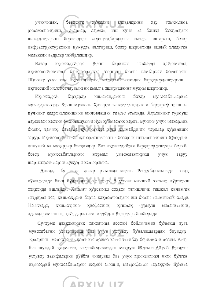 учинчидан, бевосита хўжалик алоқаларини ҳар томонлама ривожлантириш, товарлар, сармоя, иш кучи ва бошқа бозорларни шакллантириш борасидаги чора-тадбирларни амалга ошириш, бозор инфраструктурасини вужудга келтириш, бозор шароитида ишлай оладиган малакали кадрлар тайёрлашдир. Бозор иқтисодиётига ўтиш биринчи навбатда ҳаётимизда, иқтисодиётимизда барқарорликка эришиш билан чамбарчас боғланган. Шунинг учун ҳам иқтисодиётни, молиявий аҳволни барқарорлаштириш - иқтисодий ислоҳотларимизни амалга оширишнинг муҳим шартидир. Иқтисодиёт барқарор ишлагандагина бозор муносабатларига муваффақиятли ўтиш мумкин. Ҳозирги вазият тангликни бартараф этиш ва пулнинг қадрсизланишини жиловлашни тақозо этмоқда. Аҳолининг турмуш даражаси кескин ёмонлашувига йўл қўймаслик керак. Бунинг учун тезкорлик билан, қаттиқ, баъзида кўпчиликка хуш келмайдиган чоралар кўрилиши зарур. Иқтисодиётни барқарорлаштириш - бозорни шакллантириш йўлидаги қонуний ва муқаррар босқичдир. Биз иқтисодиётни барқарорлаштира бориб, бозор муносабатларини нормал ривожлантириш учун зарур шартшароитларни вужудга келтирамиз. Амалда бу соҳа ҳозир ривожланмаган. Республикамизда халқ хўжалигида банд бўлганларнинг атиги 8 фоизи маиший хизмат кўрсатиш соҳасида ишлайди. Хизмат кўрсатиш соҳаси тегишлича ташкил қилинган тақдирда эса, қишлоқдаги барча хоҳловчиларни иш билан таъминлай олади. Натижада, қишлоқнинг қиёфасини, қишлоқ турмуш маданиятини, одамларимизнинг ҳаёт даражасини тубдан ўзгартириб юборади. Суғорма деҳқончилик саноатида асосий бойлигимиз бўлмиш ерга муносабатни ўзгартириш биз учун устувор йўналишлардан биридир. Ерларнинг мелиоратив ҳолатига доимо катта эътибор берилмоғи лозим. Агар биз шундай қилмасак, истиқболимиздан маҳрум бўламиз.Айтиб ўтилган устувор вазифаларни рўёбга чиқариш биз учун принципиал янги бўлган иқтисодий муносабатларни жорий этишга, маърифатли тараққиёт йўлига 