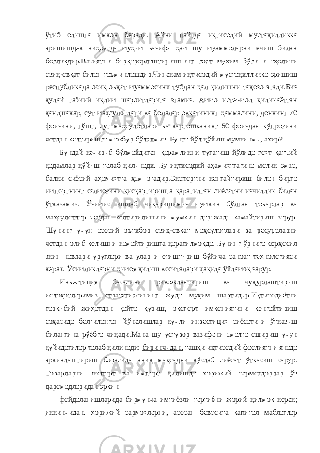 ўтиб олишга имкон беради. Айни пайтда иқтисодий мустақилликка эришишдек ниҳоятда муҳим вазифа ҳам шу муаммоларни ечиш билан боғлиқдир.Вазиятни барқарорлаштиришнинг ғоят муҳим бўғини аҳолини озиқ-овқат билан таъминлашдир.Чинакам иқтисодий мустақилликка эришиш республикада озиқ-овқат муаммосини тубдан ҳал қилишни тақозо этади.Биз қулай табиий иқлим шароитларига эгамиз. Аммо истеъмол қилинаётган қандшакар, сут маҳсулотлари ва болалар овқатининг ҳаммасини, доннинг 70 фоизини, гўшт, сут маҳсулотлари ва картошканинг 50 фоиздан кўпроғини четдан келтиришга мажбур бўляпмиз. Бунга йўл қўйиш мумкинми, ахир? Бундай кечириб бўлмайдиган қарамликни тугатиш йўлида ғоят қатъий қадамлар қўйиш талаб қилинади. Бу иқтисодий аҳамиятгагина молик эмас, балки сиёсий аҳамиятга ҳам эгадир.Экспортни кенгайтириш билан бирга импортнинг салмоғини қисқартиришга қаратилган сиёсатни изчиллик билан ўтказамиз. Ўзимиз ишлаб чиқаришимиз мумкин бўлган товарлар ва маҳсулотлар четдан келтирилишини мумкин даражада камайтириш зарур. Шунинг учун асосий эътибор озиқ-овқат маҳсулотлари ва ресурсларни четдан олиб келишни камайтиришга қаратилмоқда. Бунинг ўрнига серҳосил экин навлари уруғлари ва уларни етиштириш бўйича саноат технологияси керак. Ўсимликларни ҳимоя қилиш воситалари ҳақида ўйламоқ зарур. Инвестиция базасини ривожлантириш ва чуқурлаштириш ислоҳотларимиз стратегиясининг жуда муҳим шартидир.Иқтисодиётни таркибий жиҳатдан қайта қуриш, экспорт имкониятини кенгайтириш соҳасида белгиланган йўналишлар кучли инвестиция сиёсатини ўтказиш билангина рўёбга чиқади.Мана шу устувор вазифани амалга ошириш учун қуйидагилар талаб қилинади: биринчидан, ташқи иқтисодий фаолиятни янада эркинлаштириш борасида аниқ мақсадни кўзлаб сиёсат ўтказиш зарур. Товарларни экспорт ва импорт қилишда хорижий сармоядорлар ўз даромадларидан эркин фойдаланишларида бирмунча имтиёзли тартибни жорий қилмоқ керак; иккинчидан, хорижий сармояларни, асосан бевосита капитал маблағлар 