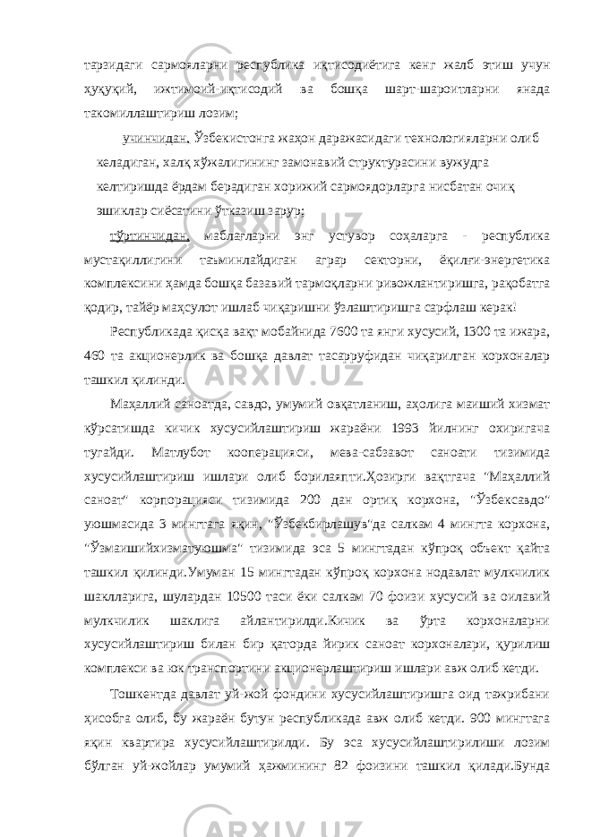 тарзидаги сармояларни республика иқтисодиётига кенг жалб этиш учун ҳуқуқий, ижтимоий-иқтисодий ва бошқа шарт-шароитларни янада такомиллаштириш лозим; учинчидан, Ўзбекистонга жаҳон даражасидаги технологияларни олиб келадиган, халқ хўжалигининг замонавий структурасини вужудга келтиришда ёрдам берадиган хорижий сармоядорларга нисбатан очиқ эшиклар сиёсатини ўтказиш зарур; тўртинчидан, маблағларни энг устувор соҳаларга - республика мустақиллигини таъминлайдиган аграр секторни, ёқилғи-энергетика комплексини ҳамда бошқа базавий тармоқларни ривожлантиришга, рақобатга қодир, тайёр маҳсулот ишлаб чиқаришни ўзлаштиришга сарфлаш керак! Республикада қисқа вақт мобайнида 7600 та янги хусусий, 1300 та ижара, 460 та акционерлик ва бошқа давлат тасарруфидан чиқарилган корхоналар ташкил қилинди. Маҳаллий саноатда, савдо, умумий овқатланиш, аҳолига маиший хизмат кўрсатишда кичик хусусийлаштириш жараёни 1993 йилнинг охиригача тугайди. Матлубот кооперацияси, мева-сабзавот саноати тизимида хусусийлаштириш ишлари олиб борилаяпти.Ҳозирги вақтгача &#34;Маҳаллий саноат&#34; корпорацияси тизимида 200 дан ортиқ корхона, &#34;Ўзбексавдо&#34; уюшмасида 3 мингтага яқин, &#34;Ўзбекбирлашув&#34;да салкам 4 мингта корхона, &#34;Ўзмаишийхизматуюшма&#34; тизимида эса 5 мингтадан кўпроқ объект қайта ташкил қилинди.Умуман 15 мингтадан кўпроқ корхона нодавлат мулкчилик шаклларига, шулардан 10500 таси ёки салкам 70 фоизи хусусий ва оилавий мулкчилик шаклига айлантирилди.Кичик ва ўрта корхоналарни хусусийлаштириш билан бир қаторда йирик саноат корхоналари, қурилиш комплекси ва юк транспортини акционерлаштириш ишлари авж олиб кетди. Тошкентда давлат уй-жой фондини хусусийлаштиришга оид тажрибани ҳисобга олиб, бу жараён бутун республикада авж олиб кетди. 900 мингтага яқин квартира хусусийлаштирилди. Бу эса хусусийлаштирилиши лозим бўлган уй-жойлар умумий ҳажмининг 82 фоизини ташкил қилади.Бунда 